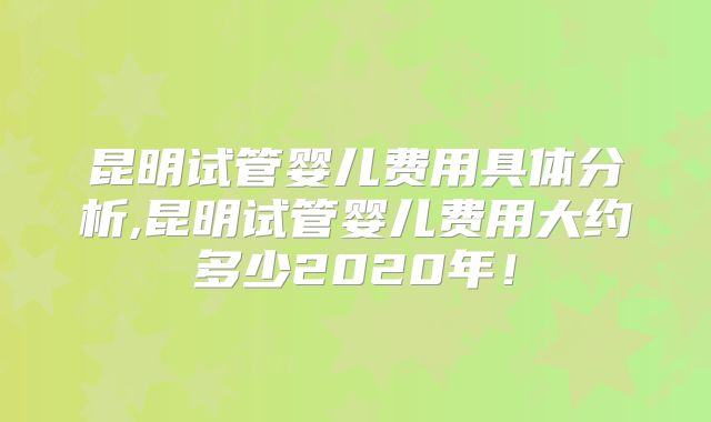 昆明试管婴儿费用具体分析,昆明试管婴儿费用大约多少2020年！
