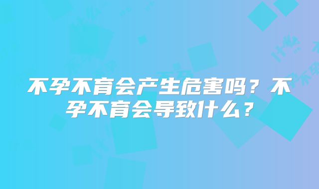 不孕不育会产生危害吗?不孕不育会导致什么?