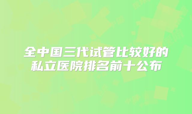 全中国三代试管比较好的私立医院排名前十公布