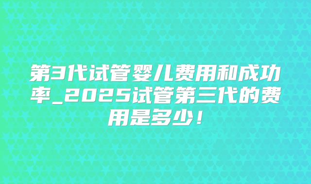 第3代试管婴儿费用和成功率_2025试管第三代的费用是多少！