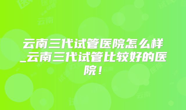 云南三代试管医院怎么样_云南三代试管比较好的医院!