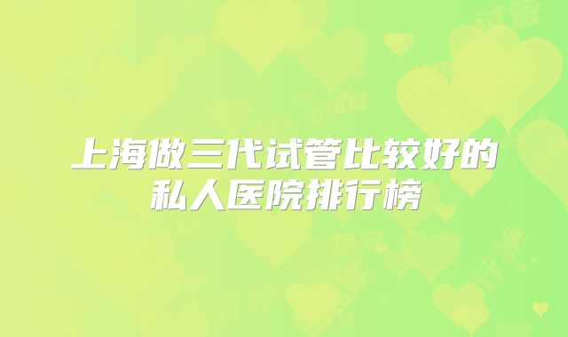 上海做三代试管比较好的私人医院排行榜