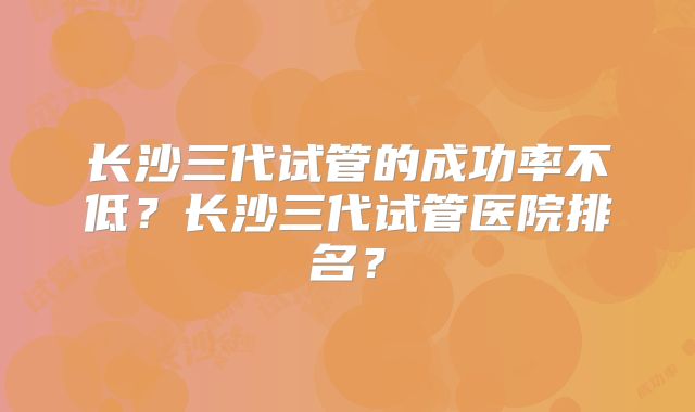 长沙三代试管的成功率不低?长沙三代试管医院排名?