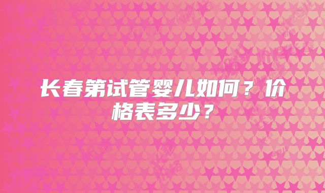 长春第试管婴儿如何？价格表多少？