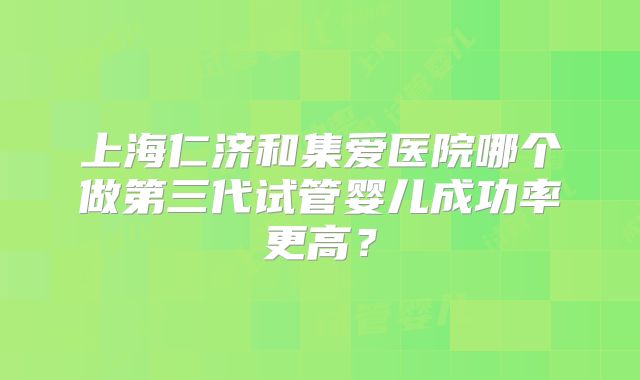 上海仁济和集爱医院哪个做第三代试管婴儿成功率更高?