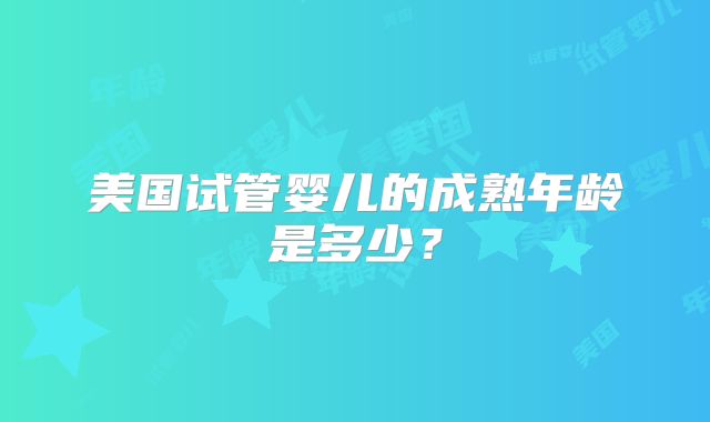 美国试管婴儿的成熟年龄是多少？