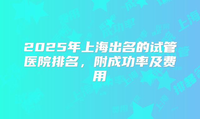 2025年上海出名的试管医院排名，附成功率及费用