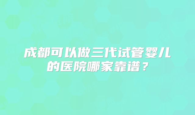 成都可以做三代试管婴儿的医院哪家靠谱？