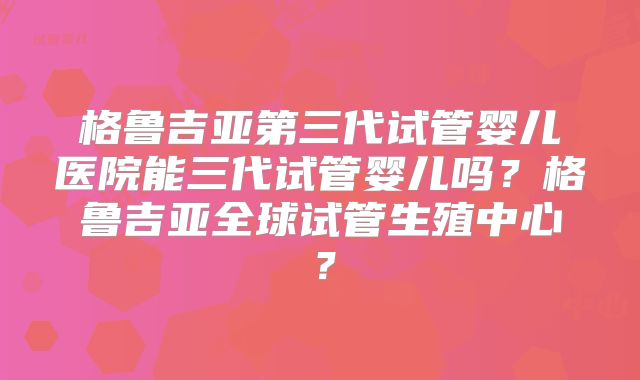 格鲁吉亚第三代试管婴儿医院能三代试管婴儿吗？格鲁吉亚全球试管生殖中心？