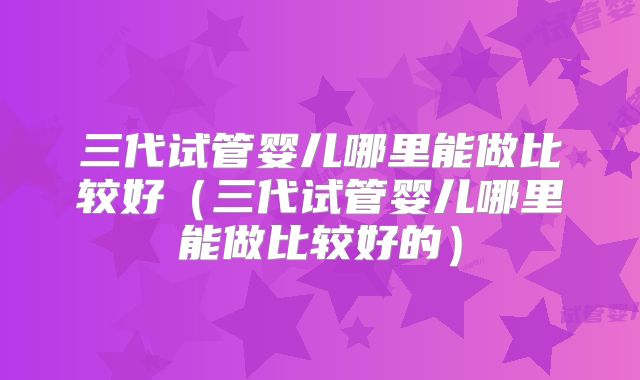 三代试管婴儿哪里能做比较好（三代试管婴儿哪里能做比较好的）