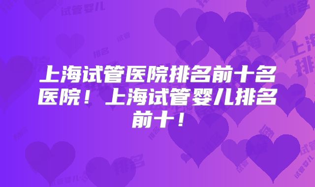 上海试管医院排名前十名医院！上海试管婴儿排名前十！