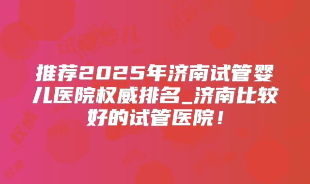 推荐2025年济南试管婴儿医院权威排名_济南比较好的试管医院！