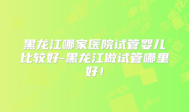 黑龙江哪家医院试管婴儿比较好-黑龙江做试管哪里好！