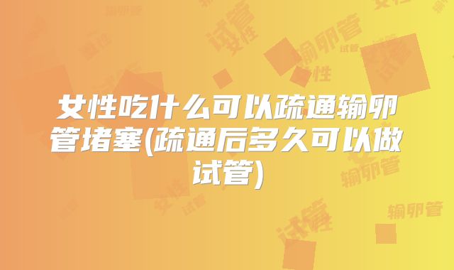 女性吃什么可以疏通输卵管堵塞(疏通后多久可以做试管)