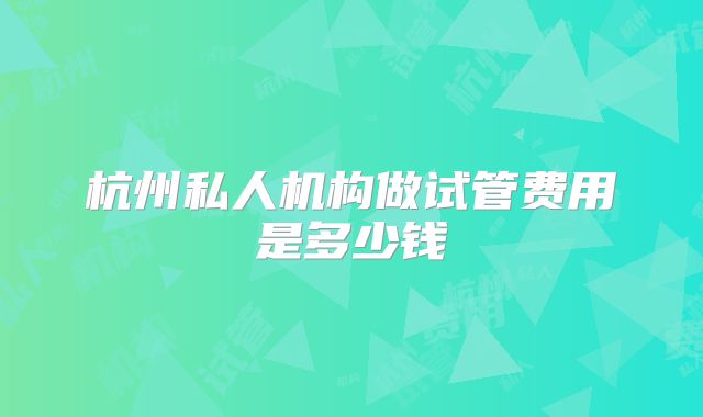 杭州私人机构做试管费用是多少钱