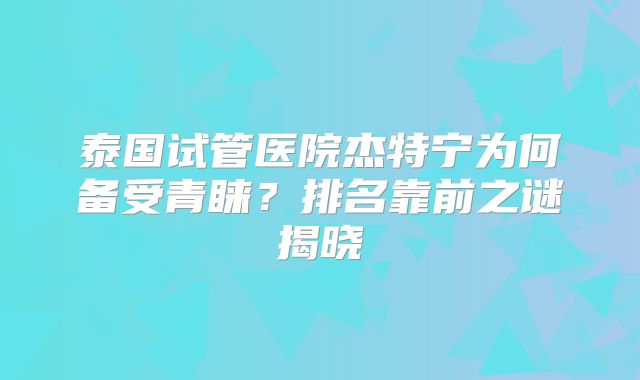 泰国试管医院杰特宁为何备受青睐？排名靠前之谜揭晓