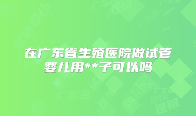 在广东省生殖医院做试管婴儿用**子可以吗