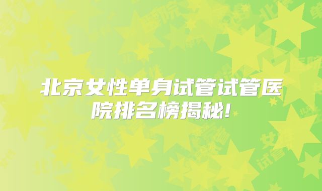 北京女性单身试管试管医院排名榜揭秘!