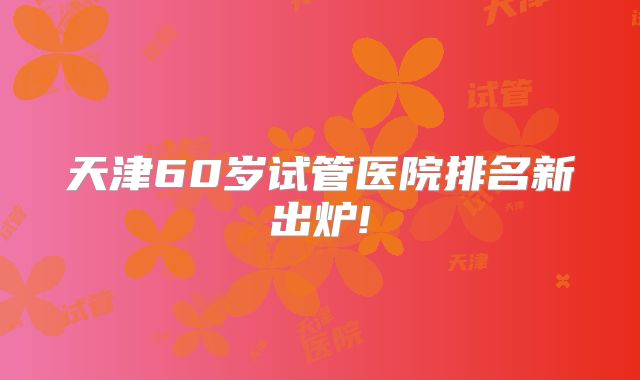 天津60岁试管医院排名新出炉!