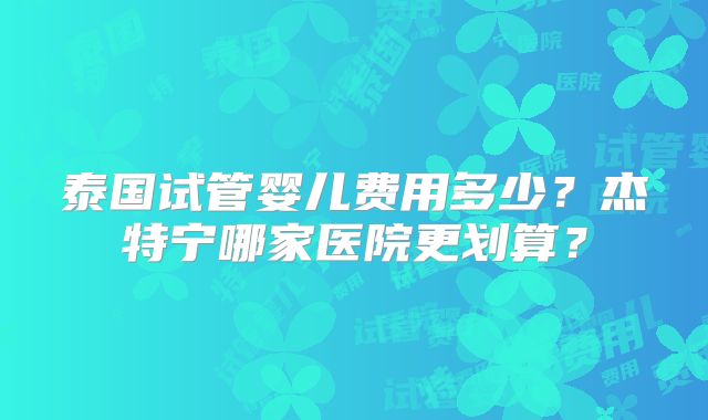 泰国试管婴儿费用多少？杰特宁哪家医院更划算？