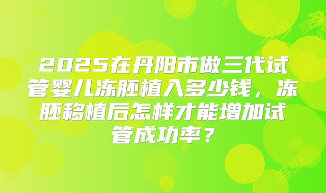 2025在丹阳市做三代试管婴儿冻胚植入多少钱,冻胚移植后怎样才能增加试管成功率?