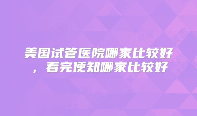 美国试管医院哪家比较好，看完便知哪家比较好