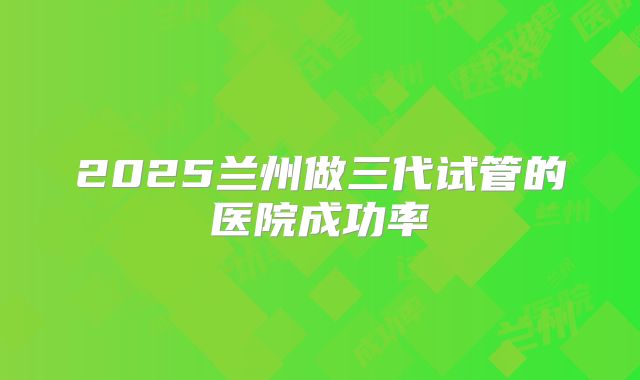 2025兰州做三代试管的医院成功率