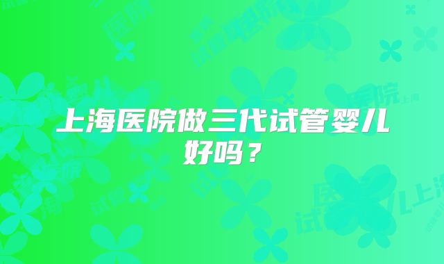 上海医院做三代试管婴儿好吗？