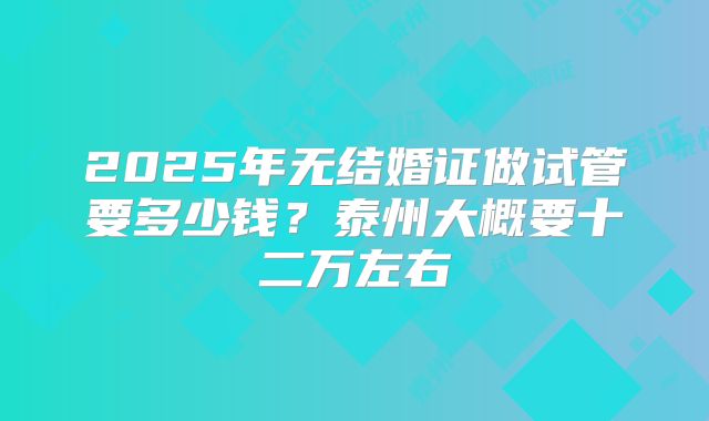 2025年无结婚证做试管要多少钱？泰州大概要十二万左右
