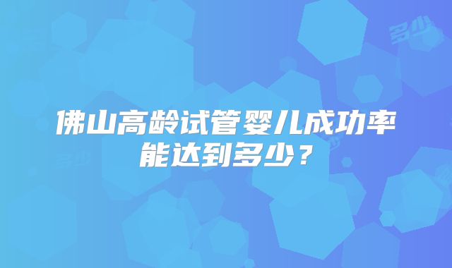 佛山高龄试管婴儿成功率能达到多少?