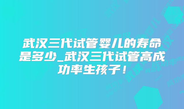 武汉三代试管婴儿的寿命是多少_武汉三代试管高成功率生孩子！