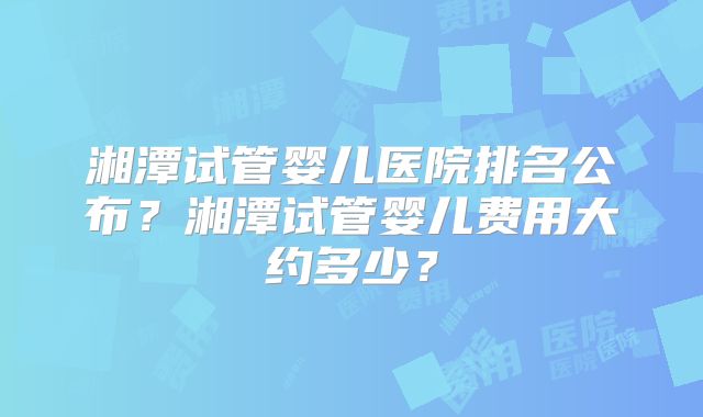 湘潭试管婴儿医院排名公布?湘潭试管婴儿费用大约多少?