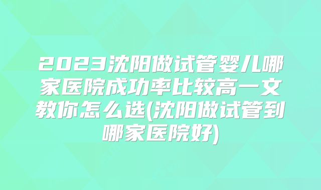 2023沈阳做试管婴儿哪家医院成功率比较高一文教你怎么选(沈阳做试管到哪家医院好)