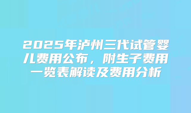 2025年泸州三代试管婴儿费用公布，附生子费用一览表解读及费用分析
