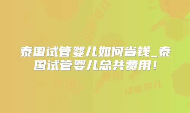 泰国试管婴儿如何省钱_泰国试管婴儿总共费用!
