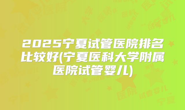 2025宁夏试管医院排名比较好(宁夏医科大学附属医院试管婴儿)