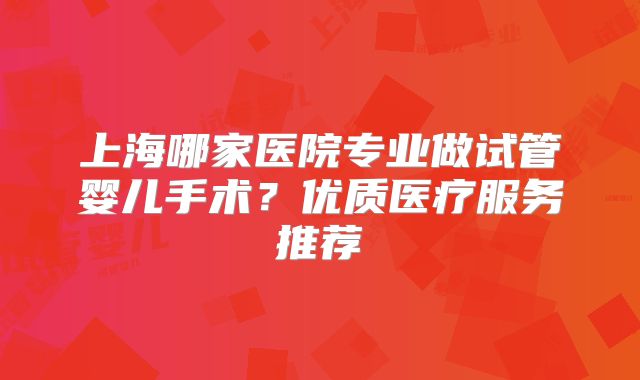 上海哪家医院专业做试管婴儿手术？优质医疗服务推荐
