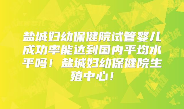 盐城妇幼保健院试管婴儿成功率能达到国内平均水平吗!盐城妇幼保健院生殖中心!