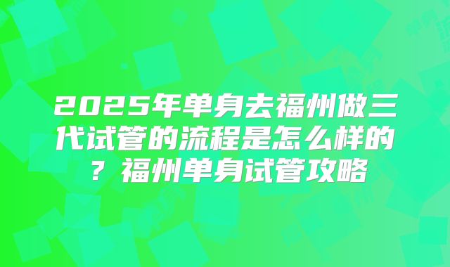 2025年单身去福州做三代试管的流程是怎么样的？福州单身试管攻略