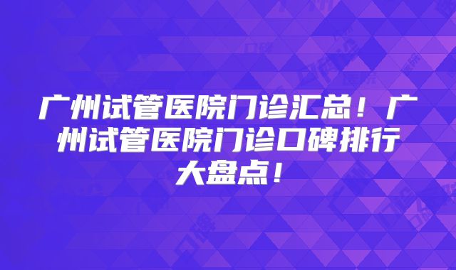 广州试管医院门诊汇总！广州试管医院门诊口碑排行大盘点！