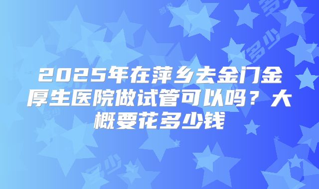 2025年在萍乡去金门金厚生医院做试管可以吗?大概要花多少钱