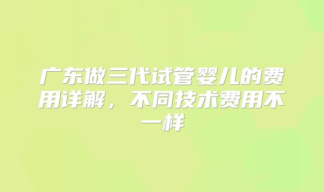 广东做三代试管婴儿的费用详解，不同技术费用不一样