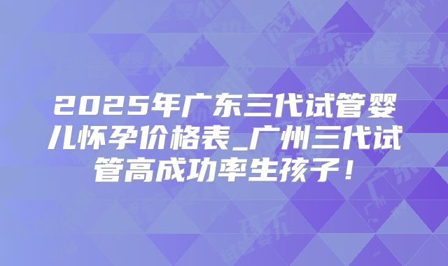 2025年广东三代试管婴儿怀孕价格表_广州三代试管高成功率生孩子！