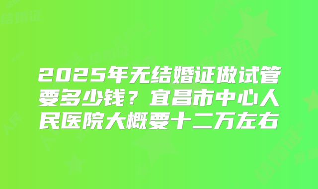 2025年无结婚证做试管要多少钱?宜昌市中心人民医院大概要十二万左右