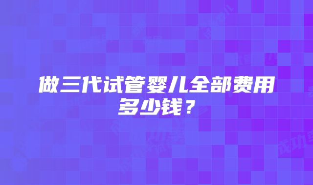 做三代试管婴儿全部费用多少钱？