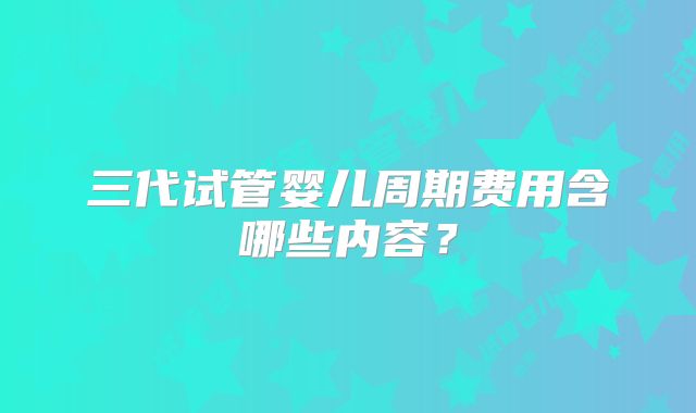 三代试管婴儿周期费用含哪些内容？