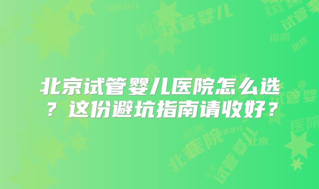 北京试管婴儿医院怎么选?这份避坑指南请收好?
