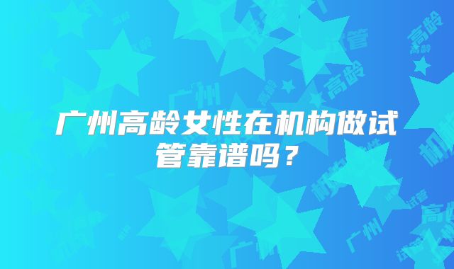 广州高龄女性在机构做试管靠谱吗？
