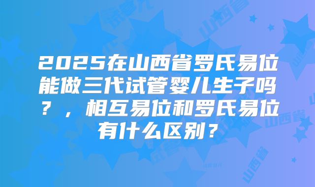 2025在山西省罗氏易位能做三代试管婴儿生子吗？，相互易位和罗氏易位有什么区别？