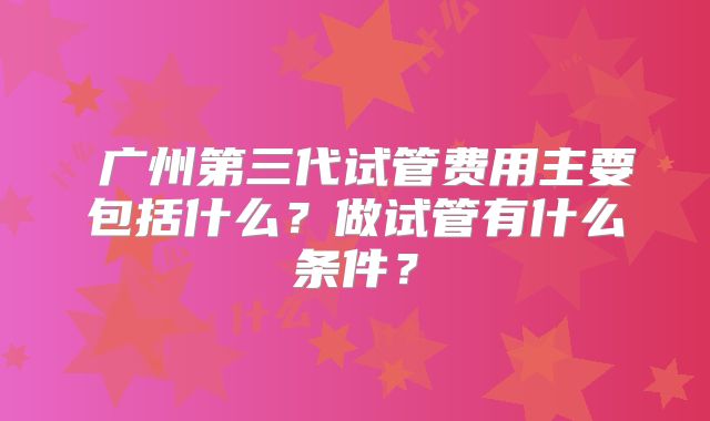 广州第三代试管费用主要包括什么?做试管有什么条件?